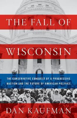 The Fall of Wisconsin : The Conservative Conquest of a Progressive Bastion and the Future of American Politics