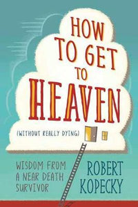 How to Get to Heaven (Without Really Dying) : Wisdom from a Near Death Survivor