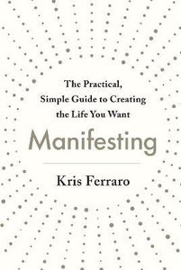 Manifesting : The Practical, Simple Guide to Creating the Life You Want