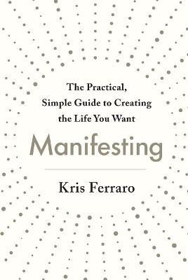 Manifesting : The Practical, Simple Guide to Creating the Life You Want