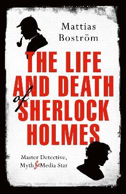 The Life and Death of Sherlock Holmes : Master Detective, Myth and Media Star