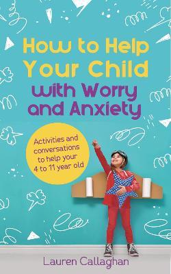 How to Help Your Child with Worry and Anxiety : Activities and Conversations for Parents to Help Their 4-11-Year-Old