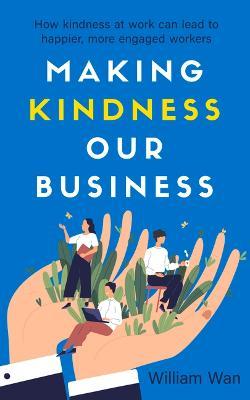 Making Kindness Our Business : How Kindness at Work Can Lead to Happier, More Engaged Workers